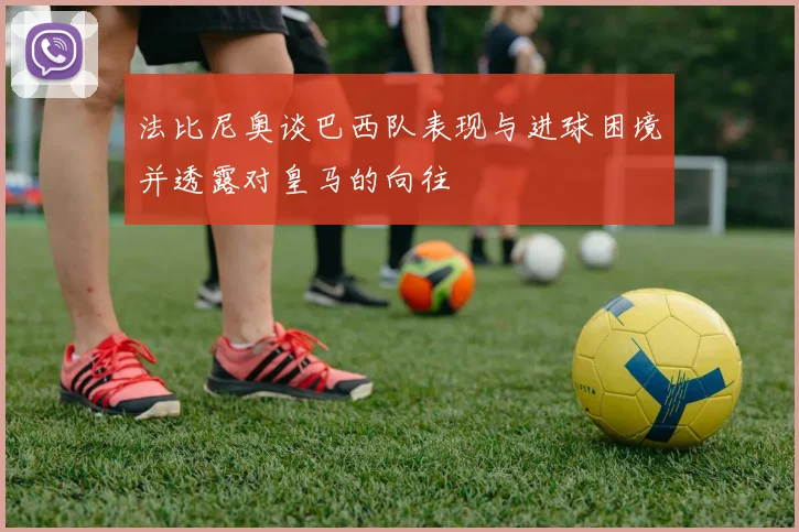 法比尼奥谈巴西队表现与进球困境并透露对皇马的向往