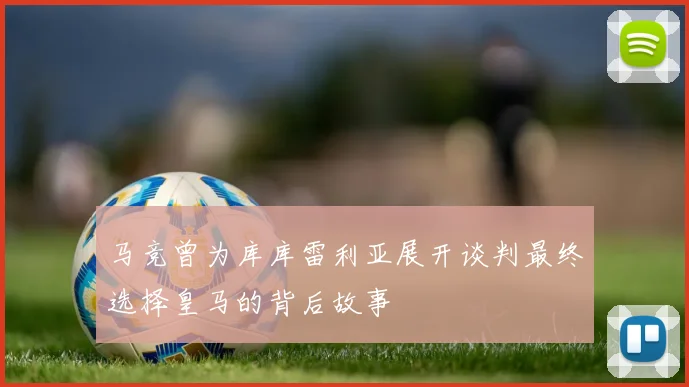 马竞曾为库库雷利亚展开谈判最终选择皇马的背后故事