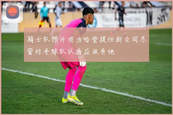 骑士队预计将为哈登提供新合同尽管对手球队认为应放弃他