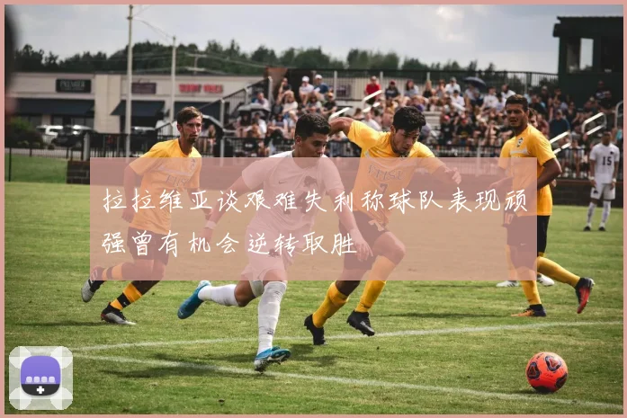 拉拉维亚谈艰难失利称球队表现顽强曾有机会逆转取胜