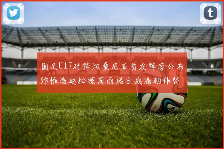 国足U17对阵坦桑尼亚首发阵容公布帅惟浩赵松源周雨诺出战潘朝伟替补