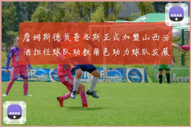詹姆斯德莫普洛斯正式加盟山西汾酒担任球队助教角色助力球队发展