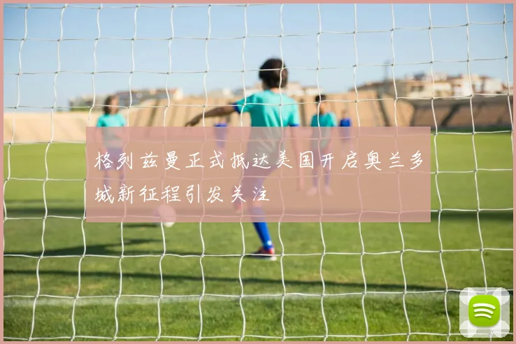 格列兹曼正式抵达美国开启奥兰多城新征程引发关注