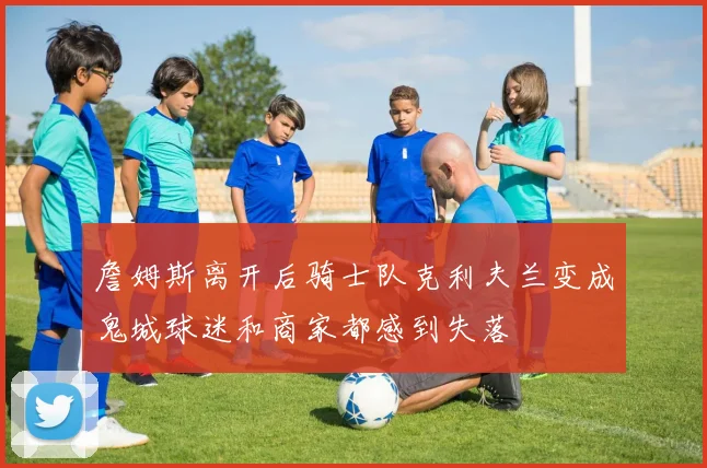 詹姆斯离开后骑士队克利夫兰变成鬼城球迷和商家都感到失落