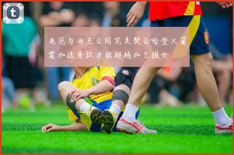 老范与海王合同完美契合哈登火箭需加选秀权才能超越加兰报价