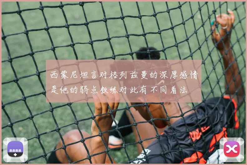 西蒙尼坦言对格列兹曼的深厚感情是他的弱点教练对此有不同看法