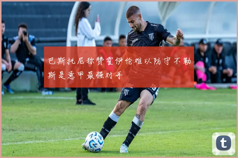 巴斯托尼称赞霍伊伦难以防守不勒斯是意甲最强对手