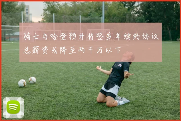 骑士与哈登预计将签多年续约协议总薪资或降至两千万以下