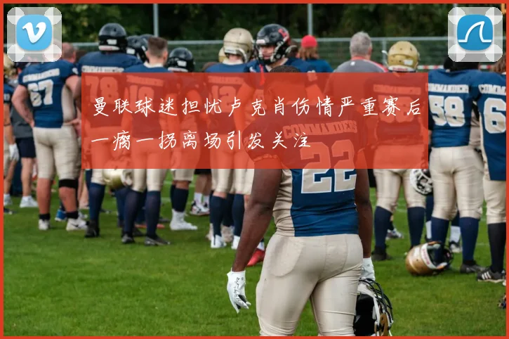 曼联球迷担忧卢克肖伤情严重赛后一瘸一拐离场引发关注