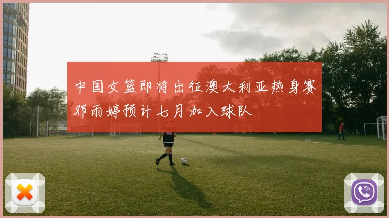 中国女篮即将出征澳大利亚热身赛邓雨婷预计七月加入球队
