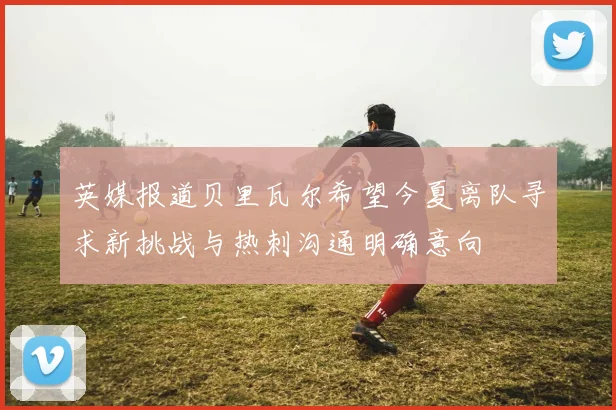英媒报道贝里瓦尔希望今夏离队寻求新挑战与热刺沟通明确意向