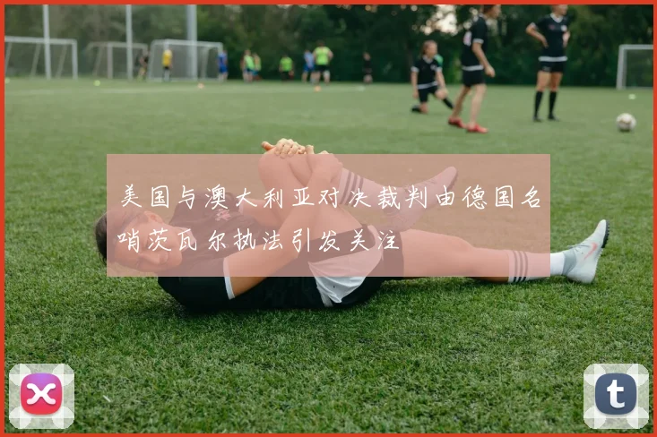 美国与澳大利亚对决裁判由德国名哨茨瓦尔执法引发关注