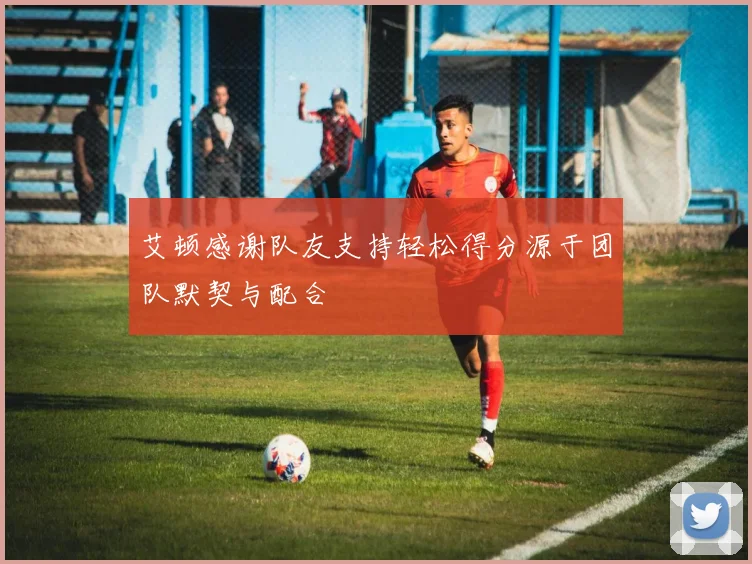 艾顿感谢队友支持轻松得分源于团队默契与配合