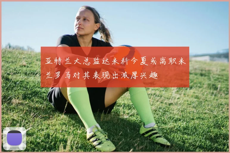 亚特兰大总监达米科今夏或离职米兰罗马对其表现出浓厚兴趣