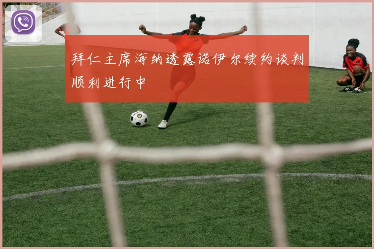 拜仁主席海纳透露诺伊尔续约谈判顺利进行中