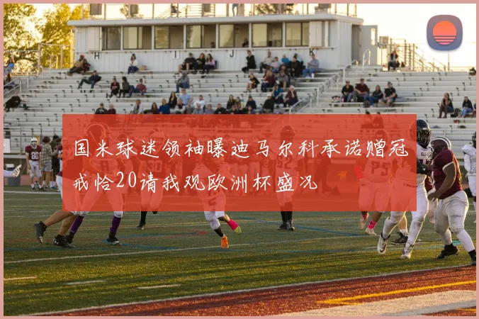 国米球迷领袖曝迪马尔科承诺赠冠戒恰20请我观欧洲杯盛况