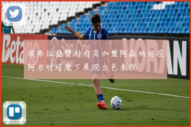 埃弗拉盛赞科内若加盟阿森纳将在阿尔特塔麾下展现出色表现