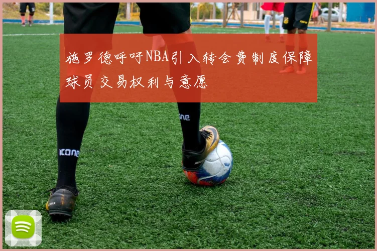 施罗德呼吁NBA引入转会费制度保障球员交易权利与意愿