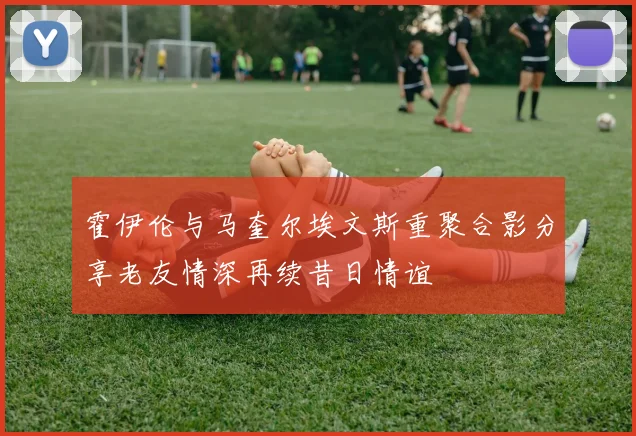 霍伊伦与马奎尔埃文斯重聚合影分享老友情深再续昔日情谊