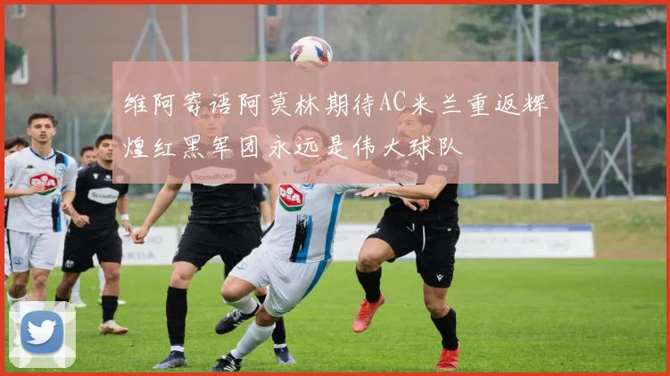 维阿寄语阿莫林期待AC米兰重返辉煌红黑军团永远是伟大球队