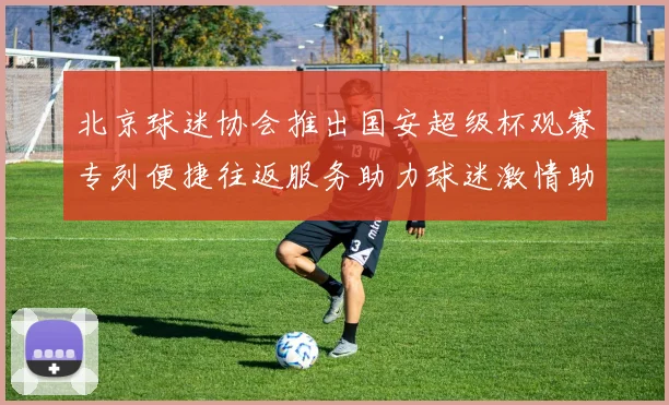 北京球迷协会推出国安超级杯观赛专列便捷往返服务助力球迷激情助阵
