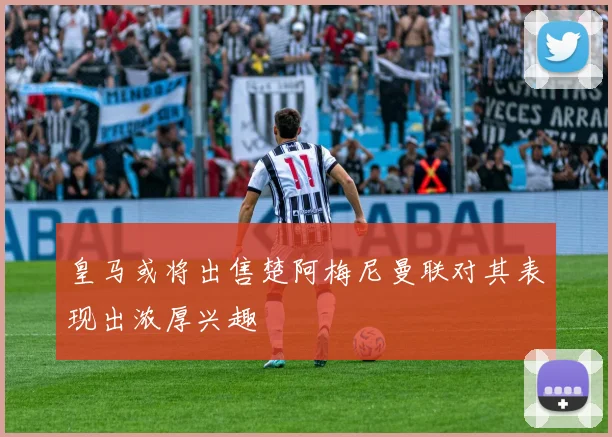 皇马或将出售楚阿梅尼曼联对其表现出浓厚兴趣